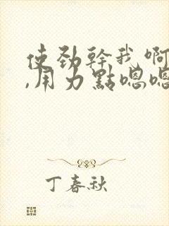 使劲干我啊啊啊,用力点嗯嗯嗯