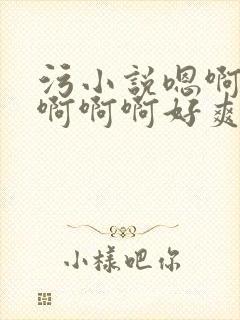 污小说嗯啊轻点啊啊啊好爽