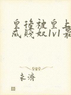 皇后被皇上调教成贱奴1v1最新章节更