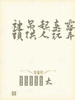 被吊起来露出奶头供人玩弄小说