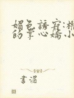 媚色诱宠:权臣的掌心娇小说全文免费阅读