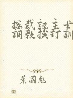 总裁认主甘愿被调教挨打训诫文