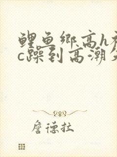 鲤鱼乡高h被狂c躁到高潮失禁小说