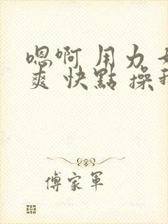 嗯啊 用力 好爽 快点 操我