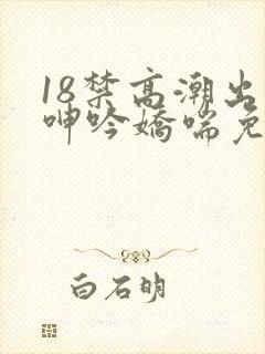 18禁高潮出水呻吟娇喘免费