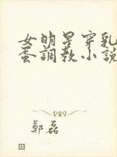 女明星穿乳环跳蛋调教小说