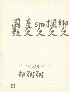 国产sm捆绑调教久久久久