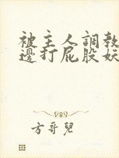 被主人调教边c边打屁股妖精