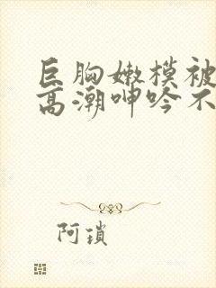 巨胸嫩模被啪到高潮呻吟不断