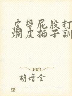 皮带屁股打肿打烂皮拍子训诫文