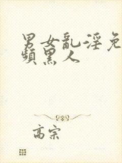 男女乱淫免费视频黑人