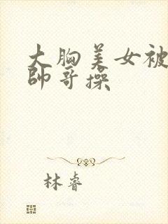 大胸美女被腹肌帅哥操