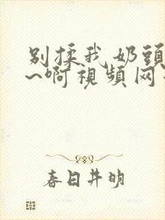 别揉我奶头~嗯~啊视频网站