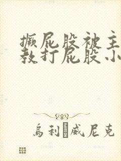 撅屁股被主人调教打屁股小说