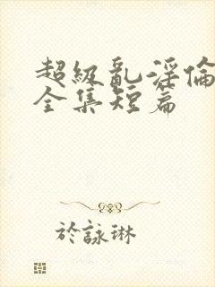 超级乱淫伦小说全集短篇