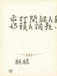 乖打开腿h乳夹奶头h调教小说h