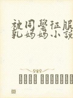 被同学征服的巨乳妈妈小说合集