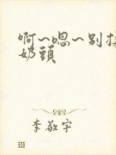 啊~嗯~别揉我奶头