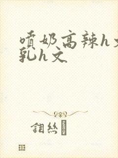 喷奶高辣h文乱乳h文