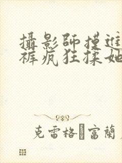 摄影师摸进她内裤疯狂揉她