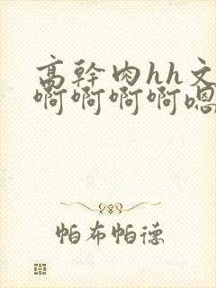 高干肉hh文啊啊啊啊啊嗯嗯嗯啊