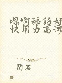 嗯啊舔的好爽啊快用力高潮了