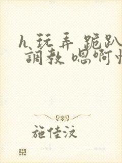 h 玩弄 跪趴 调教 嗯啊快穿封面