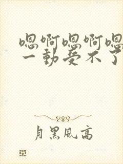 嗯啊嗯啊嗯啊动一动受不了嗯啊嗯啊爱爱小说