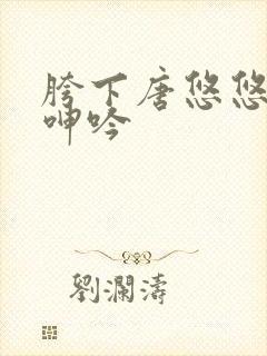 胯下唐悠悠娇喘呻吟