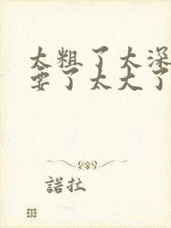 太粗了太深了不要了太大了嗯嗯啊啊啊