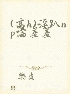 (高h)淫趴np伦羞羞