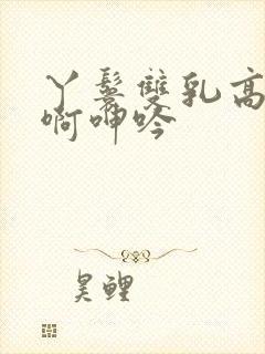 丫鬟双乳高耸嗯啊呻吟