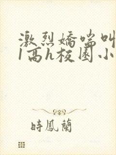 激烈娇喘叫1v1高h校园小说