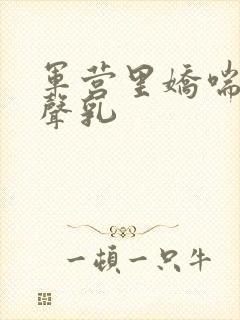 军营里娇喘呻吟声乳