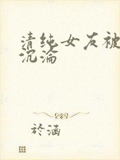 清纯女友被调教沉沦