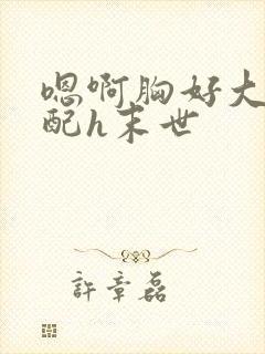 嗯啊胸好大h女配h末世