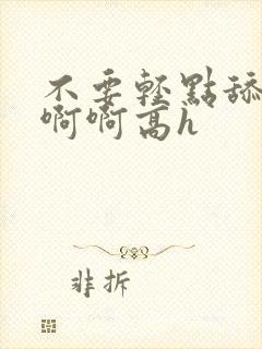 不要轻点舔嗯啊啊啊高h