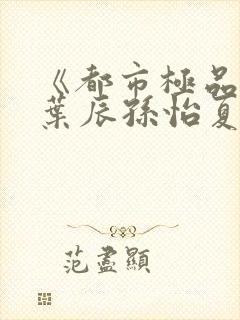 《都市极品医神叶辰孙怡夏若雪》