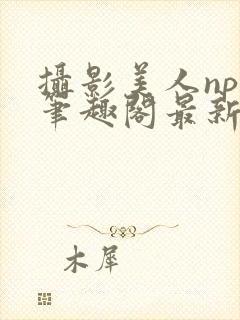 摄影美人npc笔趣阁最新章节更新