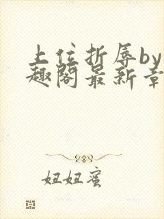 上位折辱by笔趣阁最新章节更新时间