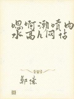 嗯啊潮喷肉失禁水高h网站