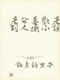 老公喜欢老婆被别人操小说