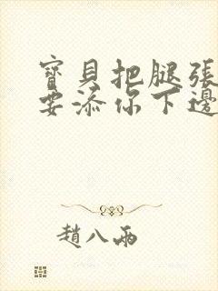 宝贝把腿张开我要添你下边d视频