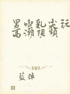 男吃乳尖玩奶头高潮视频