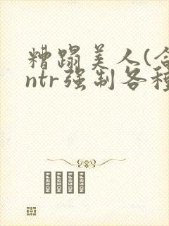 糟蹋美人(合集ntr强制各种美人虐