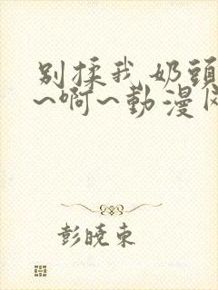 别揉我奶头~嗯~啊~动漫网站