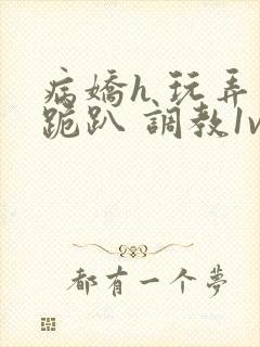 病娇h 玩弄 跪趴 调教1v1