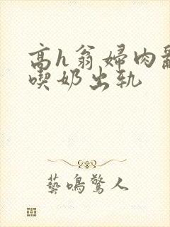 高h翁妇肉乱文吃奶出轨