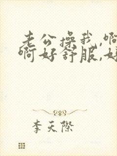 老公操我,啊啊啊好舒服,好爽啊,用力