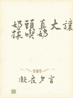 奶头真大让我揉揉吃奶